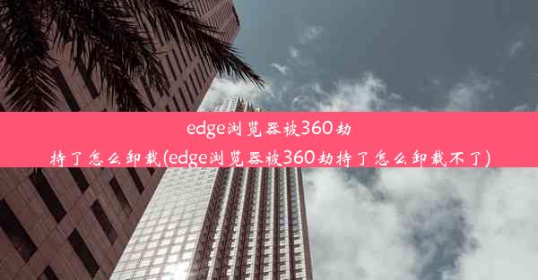 edge浏览器被360劫持了怎么卸载(edge浏览器被360劫持了怎么卸载不了)