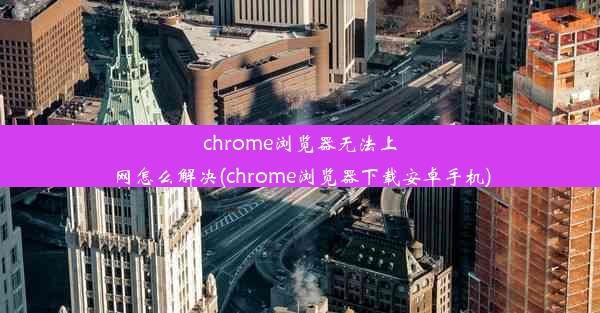 chrome浏览器无法上网怎么解决(chrome浏览器下载安卓手机)