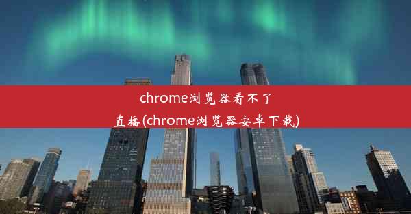 chrome浏览器看不了直播(chrome浏览器安卓下载)