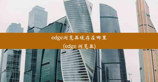 edge浏览器缓存在哪里(edge 浏览器)