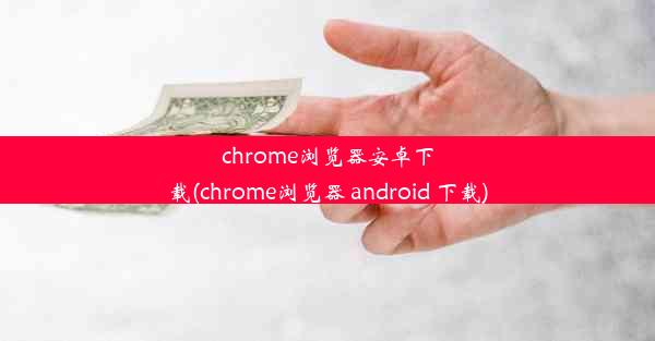 chrome浏览器安卓下载(chrome浏览器 android 下载)