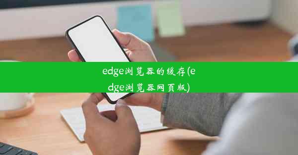 edge浏览器的缓存(edge浏览器网页版)