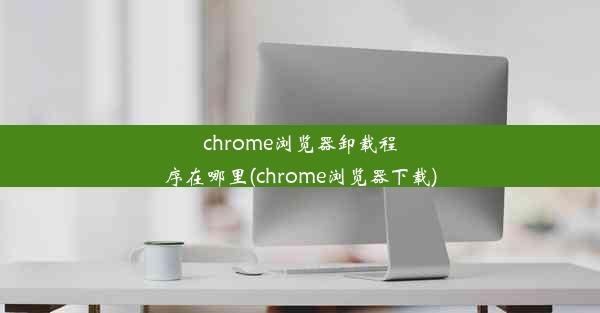 chrome浏览器卸载程序在哪里(chrome浏览器下载)