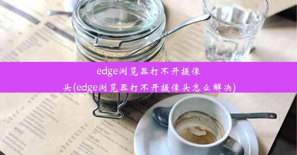 edge浏览器打不开摄像头(edge浏览器打不开摄像头怎么解决)