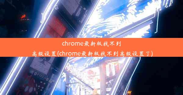 chrome最新版找不到高级设置(chrome最新版找不到高级设置了)