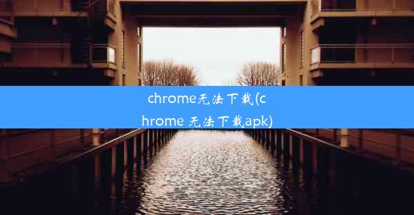 chrome无法下载(chrome 无法下载apk)