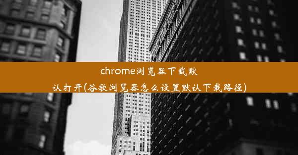 chrome浏览器下载默认打开(谷歌浏览器怎么设置默认下载路径)