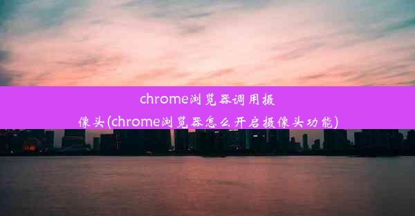 chrome浏览器调用摄像头(chrome浏览器怎么开启摄像头功能)