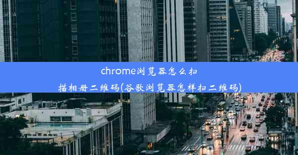 chrome浏览器怎么扫描相册二维码(谷歌浏览器怎样扫二维码)