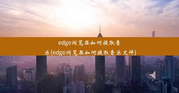 edge浏览器如何提取音乐(edge浏览器如何提取音乐文件)