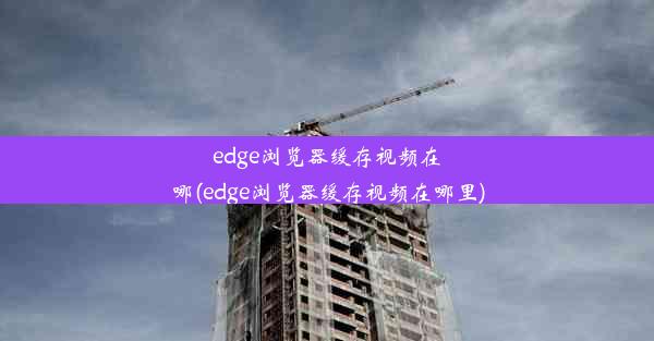 edge浏览器缓存视频在哪(edge浏览器缓存视频在哪里)