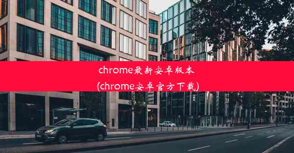 chrome最新安卓版本(chrome安卓官方下载)