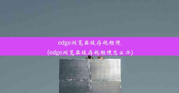 edge浏览器缓存视频慢(edge浏览器缓存视频慢怎么办)