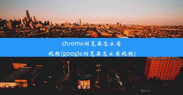 chrome浏览器怎么看视频(google浏览器怎么看视频)