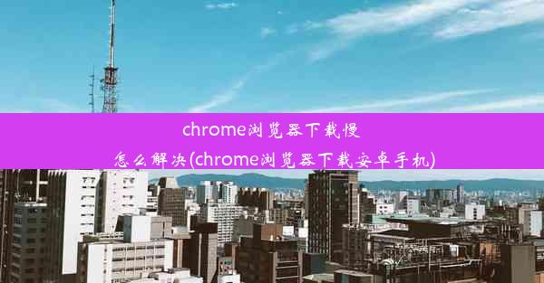 chrome浏览器下载慢怎么解决(chrome浏览器下载安卓手机)